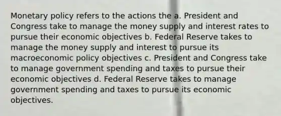 Monetary policy refers to the actions the a. President and Congress take to manage the money supply and interest rates to pursue their economic objectives b. Federal Reserve takes to manage the money supply and interest to pursue its macroeconomic policy objectives c. President and Congress take to manage government spending and taxes to pursue their economic objectives d. Federal Reserve takes to manage government spending and taxes to pursue its economic objectives.