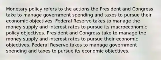 <a href='https://www.questionai.com/knowledge/kEE0G7Llsx-monetary-policy' class='anchor-knowledge'>monetary policy</a> refers to the actions the President and Congress take to manage government spending and taxes to pursue their economic objectives. Federal Reserve takes to manage the money supply and interest rates to pursue its macro<a href='https://www.questionai.com/knowledge/kWbX8L76Bu-economic-policy' class='anchor-knowledge'>economic policy</a> objectives. President and Congress take to manage the money supply and interest rates to pursue their economic objectives. Federal Reserve takes to manage government spending and taxes to pursue its economic objectives.