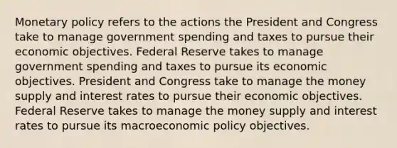 <a href='https://www.questionai.com/knowledge/kEE0G7Llsx-monetary-policy' class='anchor-knowledge'>monetary policy</a> refers to the actions the President and Congress take to manage government spending and taxes to pursue their economic objectives. Federal Reserve takes to manage government spending and taxes to pursue its economic objectives. President and Congress take to manage the money supply and interest rates to pursue their economic objectives. Federal Reserve takes to manage the money supply and interest rates to pursue its macro<a href='https://www.questionai.com/knowledge/kWbX8L76Bu-economic-policy' class='anchor-knowledge'>economic policy</a> objectives.