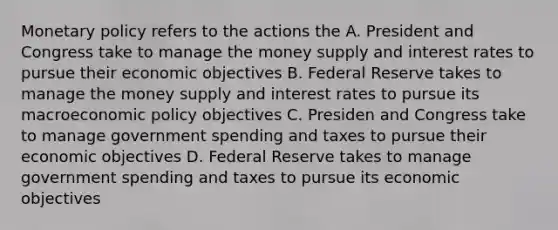 <a href='https://www.questionai.com/knowledge/kEE0G7Llsx-monetary-policy' class='anchor-knowledge'>monetary policy</a> refers to the actions the A. President and Congress take to manage the money supply and interest rates to pursue their economic objectives B. Federal Reserve takes to manage the money supply and interest rates to pursue its macro<a href='https://www.questionai.com/knowledge/kWbX8L76Bu-economic-policy' class='anchor-knowledge'>economic policy</a> objectives C. Presiden and Congress take to manage government spending and taxes to pursue their economic objectives D. Federal Reserve takes to manage government spending and taxes to pursue its economic objectives