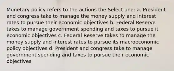 Monetary policy refers to the actions the Select one: a. President and congress take to manage the money supply and interest rates to pursue their economic objectives b. Federal Reserve takes to manage government spending and taxes to pursue it economic objectives c. Federal Reserve takes to manage the money supply and interest rates to pursue its macroeconomic policy objectives d. President and congress take to manage government spending and taxes to pursue their economic objectives