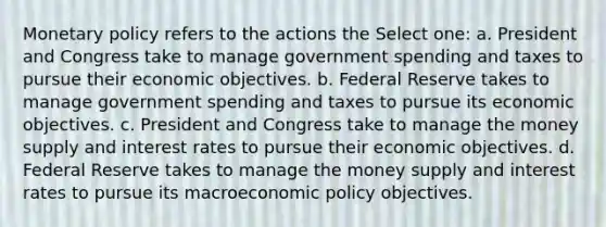 <a href='https://www.questionai.com/knowledge/kEE0G7Llsx-monetary-policy' class='anchor-knowledge'>monetary policy</a> refers to the actions the Select one: a. President and Congress take to manage government spending and taxes to pursue their economic objectives. b. Federal Reserve takes to manage government spending and taxes to pursue its economic objectives. c. President and Congress take to manage the money supply and interest rates to pursue their economic objectives. d. Federal Reserve takes to manage the money supply and interest rates to pursue its macro<a href='https://www.questionai.com/knowledge/kWbX8L76Bu-economic-policy' class='anchor-knowledge'>economic policy</a> objectives.