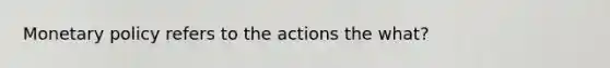 Monetary policy refers to the actions the what?