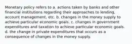 Monetary policy refers to a. actions taken by banks and other financial institutions regarding their approaches to lending, account management, etc. b. changes in the money supply to achieve particular economic goals. c. changes in government expenditures and taxation to achieve particular economic goals. d. the change in private expenditures that occurs as a consequence of changes in the money supply.