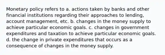 <a href='https://www.questionai.com/knowledge/kEE0G7Llsx-monetary-policy' class='anchor-knowledge'>monetary policy</a> refers to a. actions taken by banks and other financial institutions regarding their approaches to lending, account management, etc. b. changes in the money supply to achieve particular economic goals. c. changes in government expenditures and taxation to achieve particular economic goals. d. the change in private expenditures that occurs as a consequence of changes in the money supply.