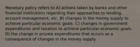 Monetary policy refers to A) actions taken by banks and other financial institutions regarding their approaches to lending, account management, etc. B) changes in the money supply to achieve particular economic goals. C) changes in government expenditures and taxation to achieve particular economic goals. D) the change in private expenditures that occurs as a consequence of changes in the money supply.