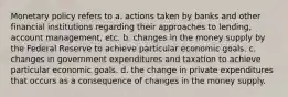 Monetary policy refers to a. actions taken by banks and other financial institutions regarding their approaches to lending, account management, etc. b. changes in the money supply by the Federal Reserve to achieve particular economic goals. c. changes in government expenditures and taxation to achieve particular economic goals. d. the change in private expenditures that occurs as a consequence of changes in the money supply.