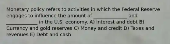 Monetary policy refers to activities in which the Federal Reserve engages to influence the amount of ______________ and _____________ in the U.S. economy. A) Interest and debt B) Currency and gold reserves C) Money and credit D) Taxes and revenues E) Debt and cash