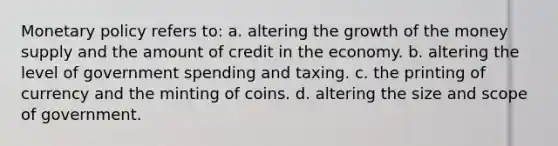 <a href='https://www.questionai.com/knowledge/kEE0G7Llsx-monetary-policy' class='anchor-knowledge'>monetary policy</a> refers to: a. altering the growth of the money supply and the amount of credit in the economy. b. altering the level of government spending and taxing. c. the printing of currency and the minting of coins. d. altering the size and scope of government.