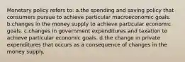 Monetary policy refers to: a.the spending and saving policy that consumers pursue to achieve particular macroeconomic goals. b.changes in the money supply to achieve particular economic goals. c.changes in government expenditures and taxation to achieve particular economic goals. d.the change in private expenditures that occurs as a consequence of changes in the money supply.