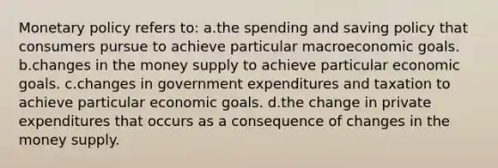 Monetary policy refers to: a.the spending and saving policy that consumers pursue to achieve particular macroeconomic goals. b.changes in the money supply to achieve particular economic goals. c.changes in government expenditures and taxation to achieve particular economic goals. d.the change in private expenditures that occurs as a consequence of changes in the money supply.