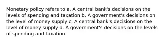 Monetary policy refers to a. A central bank's decisions on the levels of spending and taxation b. A government's decisions on the level of money supply c. A central bank's decisions on the level of money supply d. A government's decisions on the levels of spending and taxation