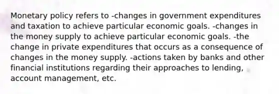 Monetary policy refers to -changes in government expenditures and taxation to achieve particular economic goals. -changes in the money supply to achieve particular economic goals. -the change in private expenditures that occurs as a consequence of changes in the money supply. -actions taken by banks and other financial institutions regarding their approaches to lending, account management, etc.