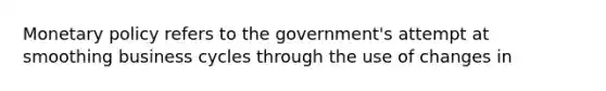 Monetary policy refers to the government's attempt at smoothing business cycles through the use of changes in