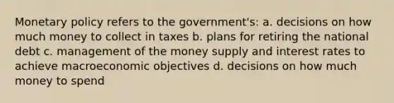 <a href='https://www.questionai.com/knowledge/kEE0G7Llsx-monetary-policy' class='anchor-knowledge'>monetary policy</a> refers to the government's: a. decisions on how much money to collect in taxes b. plans for retiring the national debt c. management of the money supply and interest rates to achieve macroeconomic objectives d. decisions on how much money to spend