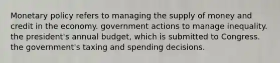 Monetary policy refers to managing the supply of money and credit in the economy. government actions to manage inequality. the president's annual budget, which is submitted to Congress. the government's taxing and spending decisions.