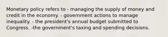 Monetary policy refers to - managing the supply of money and credit in the economy. - government actions to manage inequality. - the president's annual budget submitted to Congress. -the government's taxing and spending decisions.