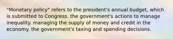 "<a href='https://www.questionai.com/knowledge/kEE0G7Llsx-monetary-policy' class='anchor-knowledge'>monetary policy</a>" refers to the president's annual budget, which is submitted to Congress. the government's actions to manage inequality. managing the <a href='https://www.questionai.com/knowledge/kUIOOoB75i-supply-of-money' class='anchor-knowledge'>supply of money</a> and credit in the economy. the government's taxing and spending decisions.