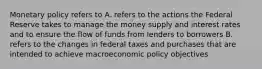 Monetary policy refers to A. refers to the actions the Federal Reserve takes to manage the money supply and interest rates and to ensure the flow of funds from lenders to borrowers B. refers to the changes in federal taxes and purchases that are intended to achieve macroeconomic policy objectives