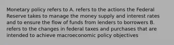 <a href='https://www.questionai.com/knowledge/kEE0G7Llsx-monetary-policy' class='anchor-knowledge'>monetary policy</a> refers to A. refers to the actions the Federal Reserve takes to manage the money supply and interest rates and to ensure the flow of funds from lenders to borrowers B. refers to the changes in federal taxes and purchases that are intended to achieve macro<a href='https://www.questionai.com/knowledge/kWbX8L76Bu-economic-policy' class='anchor-knowledge'>economic policy</a> objectives