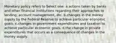 Monetary policy refers to Select one: a.actions taken by banks and other financial institutions regarding their approaches to lending, account management, etc. b.changes in the money supply by the Federal Reserve to achieve particular economic goals. c.changes in government expenditures and taxation to achieve particular economic goals. d.the change in private expenditures that occurs as a consequence of changes in the money supply.