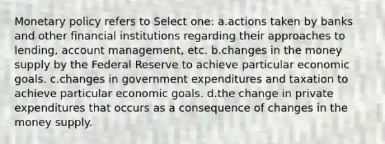 <a href='https://www.questionai.com/knowledge/kEE0G7Llsx-monetary-policy' class='anchor-knowledge'>monetary policy</a> refers to Select one: a.actions taken by banks and other financial institutions regarding their approaches to lending, account management, etc. b.changes in the money supply by the Federal Reserve to achieve particular economic goals. c.changes in government expenditures and taxation to achieve particular economic goals. d.the change in private expenditures that occurs as a consequence of changes in the money supply.