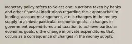 Monetary policy refers to Select one: a.actions taken by banks and other financial institutions regarding their approaches to lending, account management, etc. b.changes in the money supply to achieve particular economic goals. c.changes in government expenditures and taxation to achieve particular economic goals. d.the change in private expenditures that occurs as a consequence of changes in the money supply.