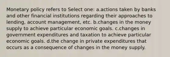 <a href='https://www.questionai.com/knowledge/kEE0G7Llsx-monetary-policy' class='anchor-knowledge'>monetary policy</a> refers to Select one: a.actions taken by banks and other financial institutions regarding their approaches to lending, account management, etc. b.changes in the money supply to achieve particular economic goals. c.changes in government expenditures and taxation to achieve particular economic goals. d.the change in private expenditures that occurs as a consequence of changes in the money supply.