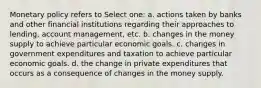 Monetary policy refers to Select one: a. actions taken by banks and other financial institutions regarding their approaches to lending, account management, etc. b. changes in the money supply to achieve particular economic goals. c. changes in government expenditures and taxation to achieve particular economic goals. d. the change in private expenditures that occurs as a consequence of changes in the money supply.