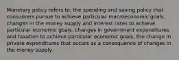 Monetary policy refers to: the spending and saving policy that consumers pursue to achieve particular macroeconomic goals. changes in the money supply and interest rates to achieve particular economic goals. changes in government expenditures and taxation to achieve particular economic goals. the change in private expenditures that occurs as a consequence of changes in the money supply.