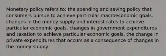 <a href='https://www.questionai.com/knowledge/kEE0G7Llsx-monetary-policy' class='anchor-knowledge'>monetary policy</a> refers to: the spending and saving policy that consumers pursue to achieve particular macroeconomic goals. changes in the money supply and interest rates to achieve particular economic goals. changes in government expenditures and taxation to achieve particular economic goals. the change in private expenditures that occurs as a consequence of changes in the money supply.