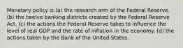 Monetary policy is (a) the research arm of the Federal Reserve. (b) the twelve banking districts created by the Federal Reserve Act. (c) the actions the Federal Reserve takes to influence the level of real GDP and the rate of inflation in the economy. (d) the actions taken by the Bank of the United States.