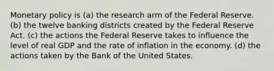 <a href='https://www.questionai.com/knowledge/kEE0G7Llsx-monetary-policy' class='anchor-knowledge'>monetary policy</a> is (a) the research arm of the Federal Reserve. (b) the twelve banking districts created by the Federal Reserve Act. (c) the actions the Federal Reserve takes to influence the level of real GDP and the rate of inflation in the economy. (d) the actions taken by the Bank of the United States.