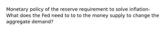 Monetary policy of the reserve requirement to solve inflation- What does the Fed need to to to the money supply to change the aggregate demand?