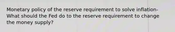 Monetary policy of the reserve requirement to solve inflation- What should the Fed do to the reserve requirement to change the money supply?