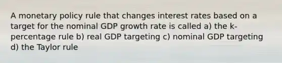 A monetary policy rule that changes interest rates based on a target for the nominal GDP growth rate is called a) the k-percentage rule b) real GDP targeting c) nominal GDP targeting d) the Taylor rule