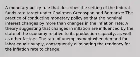 A monetary policy rule that describes the setting of the federal funds rate target under Chairmen Greenspan and​ Bernanke: The practice of conducting monetary policy so that the nominal interest changes by more than changes in the inflation​ rate: A theory suggesting that changes in inflation are influenced by the state of the economy relative to its production​ capacity, as well as other​ factors: The rate of unemployment when demand for labor equals​ supply, consequently eliminating the tendency for the inflation rate to​ change: