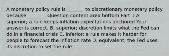 A monetary policy rule is​ _______ to discretionary monetary policy because​ _______. Question content area bottom Part 1 A. ​superior; a rule keeps inflation expectations anchored Your answer is correct. B. ​superior; discretion limits what the Fed can do in a financial crisis C. ​inferior; a rule makes it harder for people to forecast the inflation rate D. ​equivalent; the Fed uses its discretion to set the rule