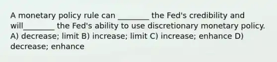 A <a href='https://www.questionai.com/knowledge/kEE0G7Llsx-monetary-policy' class='anchor-knowledge'>monetary policy</a> rule can ________ the Fed's credibility and will________ the Fed's ability to use discretionary monetary policy. A) decrease; limit B) increase; limit C) increase; enhance D) decrease; enhance