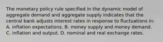 The monetary policy rule specified in the dynamic model of aggregate demand and aggregate supply indicates that the central bank adjusts interest rates in response to fluctuations in: A. inflation expectations. B. money supply and money demand. C. inflation and output. D. nominal and real exchange rates.