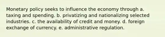 Monetary policy seeks to influence the economy through a. taxing and spending. b. privatizing and nationalizing selected industries. c. the availability of credit and money. d. foreign exchange of currency. e. administrative regulation.