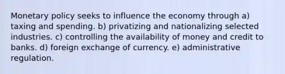 Monetary policy seeks to influence the economy through a) taxing and spending. b) privatizing and nationalizing selected industries. c) controlling the availability of money and credit to banks. d) foreign exchange of currency. e) administrative regulation.