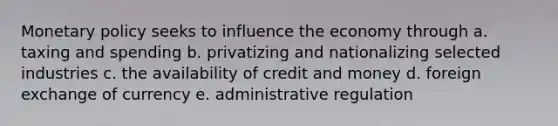 Monetary policy seeks to influence the economy through a. taxing and spending b. privatizing and nationalizing selected industries c. the availability of credit and money d. foreign exchange of currency e. administrative regulation