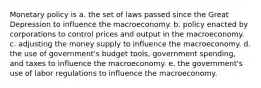 Monetary policy is a. the set of laws passed since the Great Depression to influence the macroeconomy. b. policy enacted by corporations to control prices and output in the macroeconomy. c. adjusting the money supply to influence the macroeconomy. d. the use of government's budget tools, government spending, and taxes to influence the macroeconomy. e. the government's use of labor regulations to influence the macroeconomy.