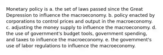 Monetary policy is a. the set of laws passed since the Great Depression to influence the macroeconomy. b. policy enacted by corporations to control prices and output in the macroeconomy. c. adjusting the money supply to influence the macroeconomy. d. the use of government's budget tools, government spending, and taxes to influence the macroeconomy. e. the government's use of labor regulations to influence the macroeconomy.