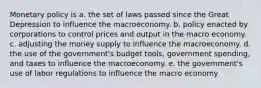 Monetary policy is a. the set of laws passed since the Great Depression to influence the macroeconomy. b. policy enacted by corporations to control prices and output in the macro economy. c. adjusting the money supply to influence the macroeconomy. d. the use of the government's budget tools, government spending, and taxes to influence the macroeconomy. e. the government's use of labor regulations to influence the macro economy