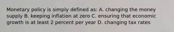 Monetary policy is simply defined as: A. changing the money supply B. keeping inflation at zero C. ensuring that economic growth is at least 2 percent per year D. changing tax rates