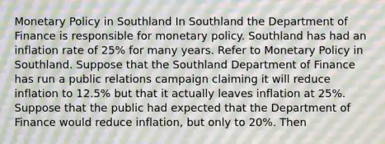 Monetary Policy in Southland In Southland the Department of Finance is responsible for monetary policy. Southland has had an inflation rate of 25% for many years. Refer to Monetary Policy in Southland. Suppose that the Southland Department of Finance has run a public relations campaign claiming it will reduce inflation to 12.5% but that it actually leaves inflation at 25%. Suppose that the public had expected that the Department of Finance would reduce inflation, but only to 20%. Then