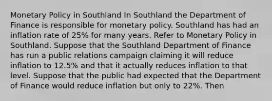 Monetary Policy in Southland In Southland the Department of Finance is responsible for monetary policy. Southland has had an inflation rate of 25% for many years. Refer to Monetary Policy in Southland. Suppose that the Southland Department of Finance has run a public relations campaign claiming it will reduce inflation to 12.5% and that it actually reduces inflation to that level. Suppose that the public had expected that the Department of Finance would reduce inflation but only to 22%. Then