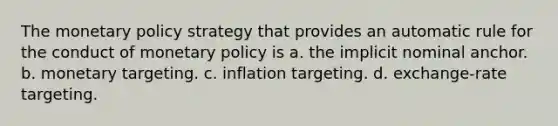 The monetary policy strategy that provides an automatic rule for the conduct of monetary policy is a. the implicit nominal anchor. b. monetary targeting. c. inflation targeting. d. exchange-rate targeting.